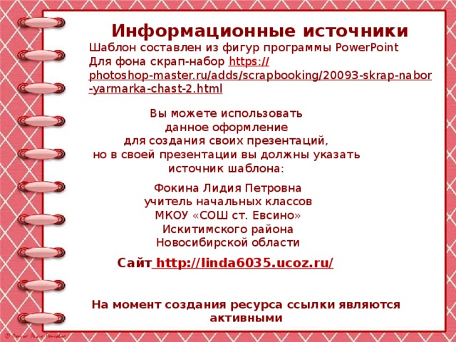 Информационные источники Шаблон составлен из фигур программы PowerPoint Для фона скрап-набор https:// photoshop-master.ru/adds/scrapbooking/20093-skrap-nabor-yarmarka-chast-2.html   Вы можете использовать данное оформление для создания своих презентаций, но в своей презентации вы должны указать источник шаблона: Фокина Лидия Петровна учитель начальных классов МКОУ «СОШ ст. Евсино» Искитимского района Новосибирской области Сайт http://linda6035.ucoz.ru/  На момент создания ресурса ссылки являются активными