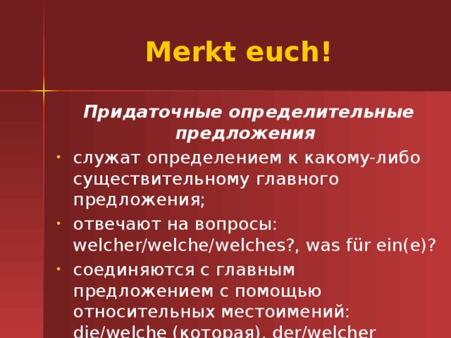 Merkt euch! Придаточные определительные предложения служат определением к какому-либо существительному главного предложения; отвечают на вопросы: welcher/welche/welches?, was f ür ein(e)? соединяются с главным предложением с помощью относительных местоимений: die/welche (которая), der/welcher (который), das/welches (которое), die/welche (которые). 