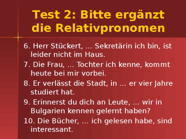Тest 2: Bitte ergänzt die Relativpronomen 6. Herr Stückert, … Sekretärin ich bin, ist leider nicht im Haus. 7. Die Frau, … Tochter ich kenne, kommt heute bei mir vorbei. 8. Er verlässt die Stadt, in … er vier Jahre studiert hat. 9. Erinnerst du dich an Leute, … wir in Bulgarien kennen gelernt haben? 10. Die Bücher, … ich gelesen habe, sind interessant. 