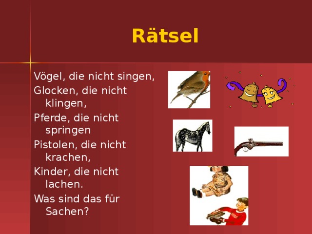 Rätsel Vögel, die nicht singen, Glocken, die nicht klingen, Pferde, die nicht springen Pistolen, die nicht krachen, Kinder, die nicht lachen. Was sind das für Sachen? SPIELSACHEN 