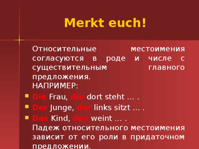 Merkt euch!  Относительные местоимения согласуются в роде и числе с существительным главного предложения.   НАПРИМЕР: Die Frau, die dort steht … . Der Junge, der links sitzt ... . Das Kind, das weint … .  Падеж относительного местоимения зависит от его роли в придаточном предложении. 