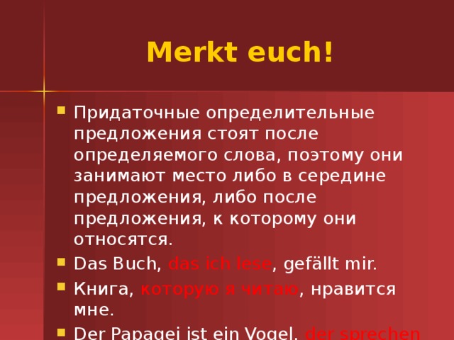 Merkt euch! Придаточные определительные предложения стоят после определяемого слова, поэтому они занимают место либо в середине предложения, либо после предложения, к которому они относятся. Das Buch, das ich lese , gef ällt mir. Книга, которую я читаю , нравится мне. Der Papagei ist ein Vogel, der sprechen kann. Попугай - это птица, которая может говорить. 