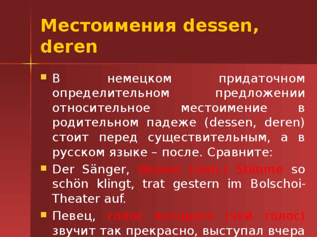 Местоимения dessen, deren В немецком придаточном определительном предложении относительное местоимение в родительном падеже (dessen, deren) стоит перед существительным, а в русском языке – после. Сравните: Der S änger, dessen (Gen.) Stimme so schön klingt, trat gestern im Bolschoi-Theater auf. Певец, голос которого (чей голос) звучит так прекрасно, выступал вчера в Большом театре. 