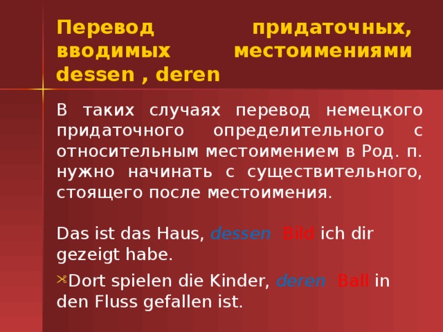 Перевод придаточных, вводимых местоимениями dessen , deren В таких случаях перевод немецкого придаточного определительного с относительным местоимением в Род. п. нужно начинать с существительного, стоящего после местоимения. Das ist das Haus, dessen   Bild ich dir gezeigt habe. Dort spielen die Kinder, deren   Ball in den Fluss gefallen ist. 