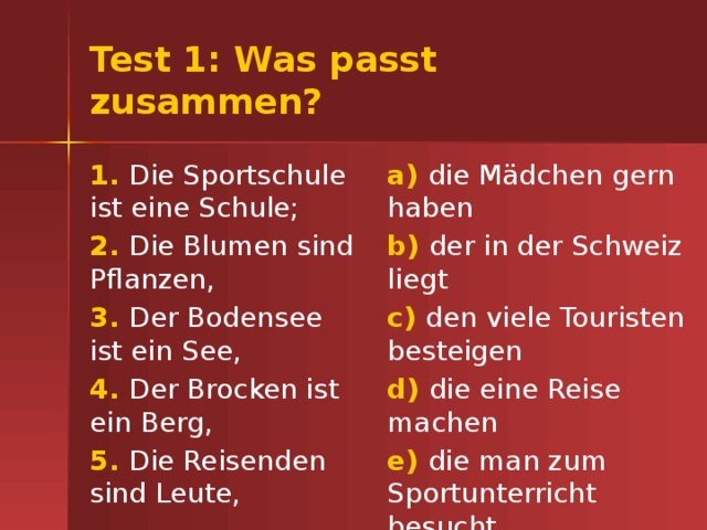 Test 1: Was passt zusammen? 1. Die Sportschule ist eine Schule; a) die Mädchen gern haben 2. Die Blumen sind Pflanzen, b) der in der Schweiz liegt 3. Der Bodensee ist ein See, c) den viele Touristen besteigen 4. Der Brocken ist ein Berg, d) die eine Reise machen 5. Die Reisenden sind Leute, e) die man zum Sportunterricht besucht 
