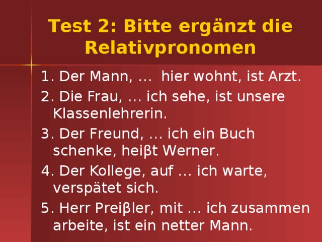Тest 2: Bitte ergänzt die Relativpronomen 1. Der Mann, … hier wohnt, ist Arzt. 2. Die Frau, … ich sehe, ist unsere Klassenlehrerin. 3. Der Freund, … ich ein Buch schenke, heiβt Werner. 4. Der Kollege, auf … ich warte, verspätet sich. 5. Herr Preiβler, mit … ich zusammen arbeite, ist ein netter Mann. 