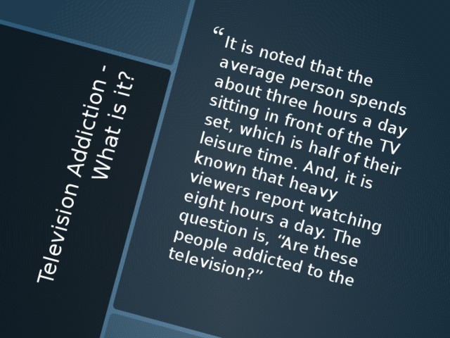 Television Addiction - What is it?   It is noted that the average person spends about three hours a day sitting in front of the TV set, which is half of their leisure time. And, it is known that heavy viewers report watching eight hours a day. The question is, “Are these people addicted to the television?” 