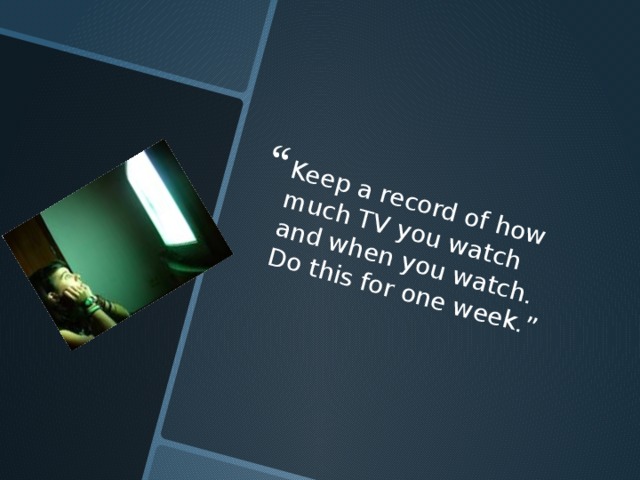Keep a record of how much TV you watch and when you watch. Do this for one week.” 