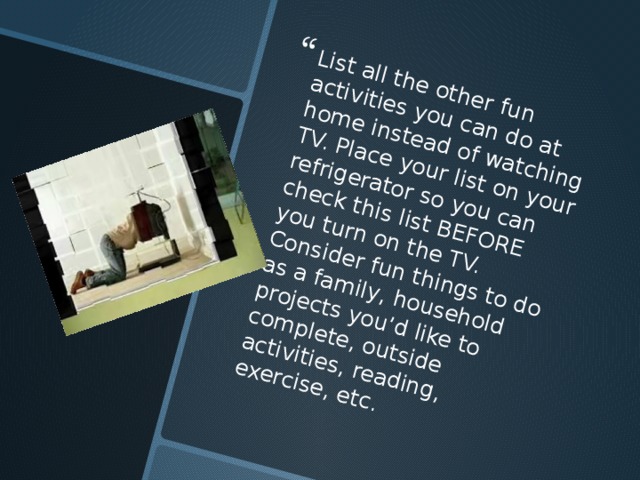 List all the other fun activities you can do at home instead of watching TV. Place your list on your refrigerator so you can check this list BEFORE you turn on the TV. Consider fun things to do as a family, household projects you’d like to complete, outside activities, reading, exercise, etc. 