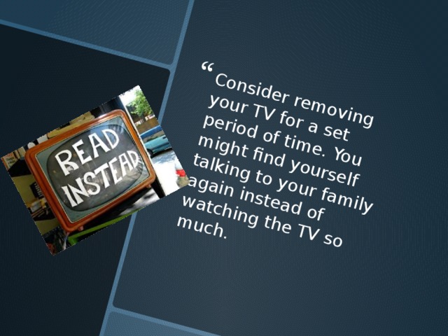 Consider removing your TV for a set period of time. You might find yourself talking to your family again instead of watching the TV so much. 