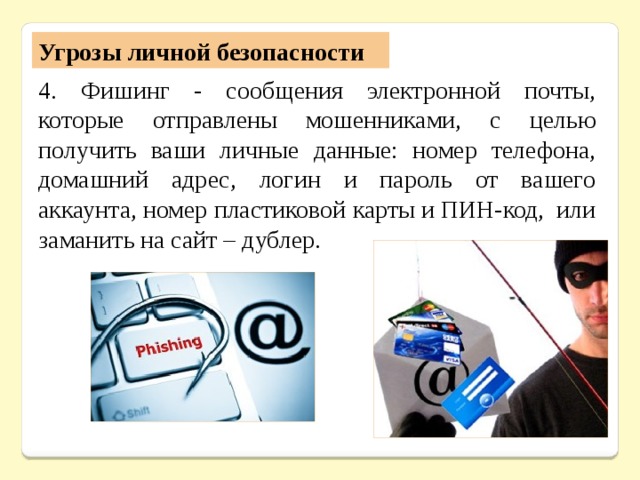 Угрозы личной безопасности 4. Фишинг - сообщения электронной почты, которые отправлены мошенниками, с целью получить ваши личные данные: номер телефона, домашний адрес, логин и пароль от вашего аккаунта, номер пластиковой карты и ПИН-код, или заманить на сайт – дублер. 
