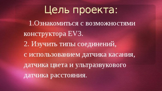 Цель проекта: Ознакомиться с возможностями конструктора EV3. 2. Изучить типы соединений, с использованием датчика касания, датчика цвета и ультразвукового датчика расстояния. 
