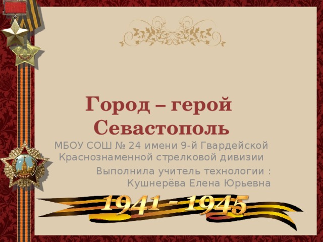 Город – герой  Севастополь МБОУ СОШ № 24 имени 9-й Гвардейской Краснознаменной стрелковой дивизии Выполнила учитель технологии : Кушнерёва Елена Юрьевна 