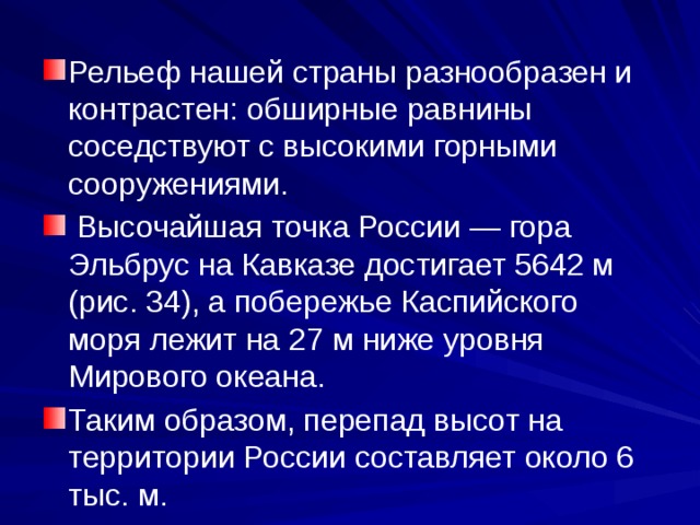 Рельеф нашей страны разнообразен и контрастен: обширные равнины соседствуют с высокими горными сооружениями.  Высочайшая точка России — гора Эльбрус на Кавказе достигает 5642 м (рис. 34), а побережье Каспийского моря лежит на 27 м ниже уровня Мирового океана. Таким образом, перепад высот на территории России составляет около 6 тыс. м. 