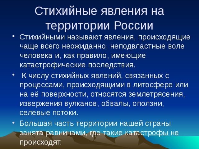 Стихийные явления на территории России Стихийными называют явления, происходящие чаще всего неожиданно, неподвластные воле человека и, как правило, имеющие катастрофические последствия.  К числу стихийных явлений, связанных с процессами, происходящими в литосфере или на её поверхности, относятся землетрясения, извержения вулканов, обвалы, оползни, селевые потоки. Большая часть территории нашей страны занята равнинами, где такие катастрофы не происходят. 