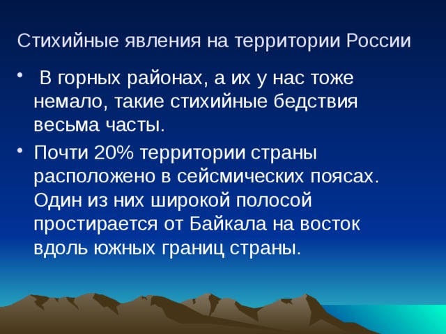 Стихийные явления на территории России  В горных районах, а их у нас тоже немало, такие стихийные бедствия весьма часты. Почти 20% территории страны расположено в сейсмических поясах. Один из них широкой полосой простирается от Байкала на восток вдоль южных границ страны. 