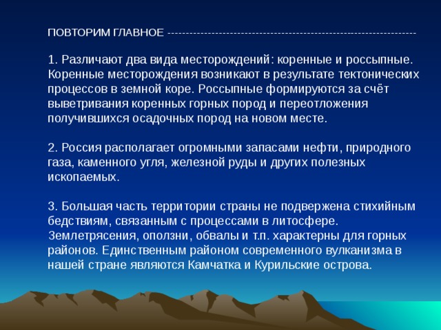 ПОВТОРИМ ГЛАВНОЕ -------------------------------------------------------------------- 1. Различают два вида месторождений: коренные и россыпные. Коренные месторождения возникают в результате тектонических процессов в земной коре. Россыпные формируются за счёт выветривания коренных горных пород и переотложения получившихся осадочных пород на новом месте. 2. Россия располагает огромными запасами нефти, природного газа, каменного угля, железной руды и других полезных ископаемых. 3. Большая часть территории страны не подвержена стихийным бедствиям, связанным с процессами в литосфере. Землетрясения, оползни, обвалы и т.п. характерны для горных районов. Единственным районом современного вулканизма в нашей стране являются Камчатка и Курильские острова. 