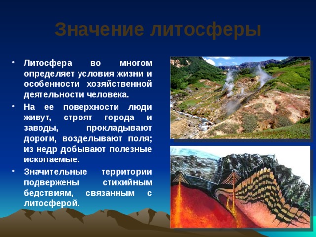 Значение литосферы Литосфера во многом определяет условия жизни и особенности хозяйственной деятельности человека. На ее поверхности люди живут, строят города и заводы, прокладывают дороги, возделывают поля; из недр добывают полезные ископаемые. Значительные территории подвержены стихийным бедствиям, связанным с литосферой. 