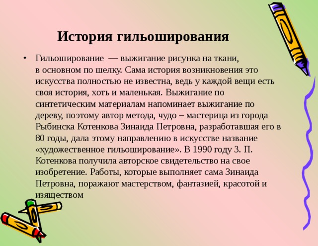 История гильоширования   Гильоширование  — выжигание рисунка на ткани, в основном по шелку. Сама история возникновения это искусства полностью не известна, ведь у каждой вещи есть своя история, хоть и маленькая. Выжигание по синтетическим материалам напоминает выжигание по дереву, поэтому автор метода, чудо – мастерица из города Рыбинска Котенкова Зинаида Петровна, разработавшая его в 80 годы, дала этому направлению в искусстве название «художественное гильоширование». В 1990 году 3. П. Котенкова получила авторское свидетельство на свое изобретение. Работы, которые выполняет сама Зинаида Петровна, поражают мастерством, фантазией, красотой и изяществом  