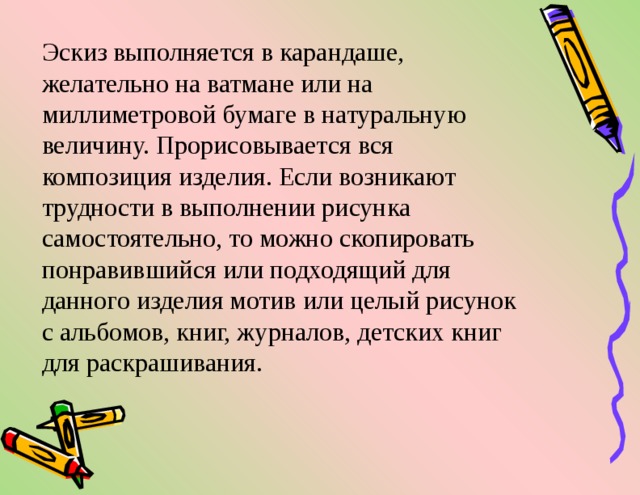 Эскиз выполняется в карандаше, желательно на ватмане или на миллиметровой бумаге в натуральную величину. Прорисовывается вся композиция изделия. Если возникают трудности в выполнении рисунка самостоятельно, то можно скопировать понравившийся или подходящий для данного изделия мотив или целый рисунок с альбомов, книг, журналов, детских книг для раскрашивания. 