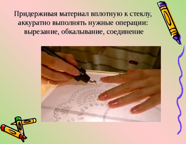 Придерживая материал вплотную к стеклу, аккуратно выполнять нужные операции:  вырезание, обкалывание, соединение   