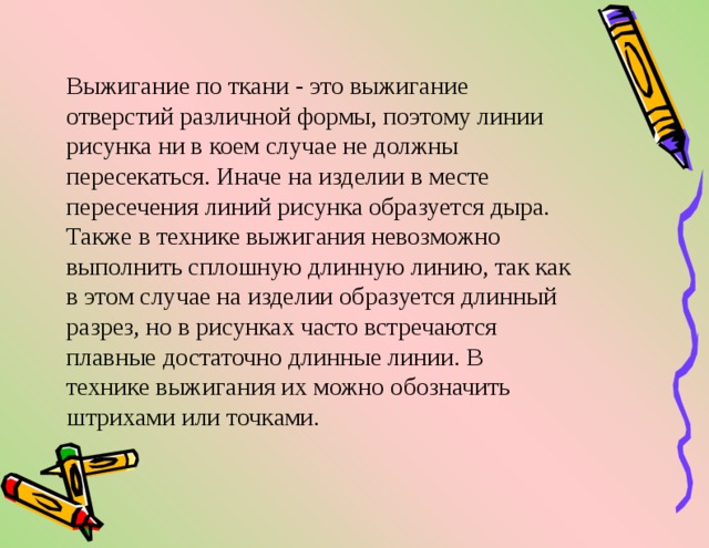 Выжигание по ткани - это выжигание отверстий различной формы, поэтому линии рисунка ни в коем случае не должны пересекаться. Иначе на изделии в месте пересечения линий рисунка образуется дыра. Также в технике выжигания невозможно выполнить сплошную длинную линию, так как в этом случае на изделии образуется длинный разрез, но в рисунках часто встречаются плавные достаточно длинные линии. В технике выжигания их можно обозначить штрихами или точками. 