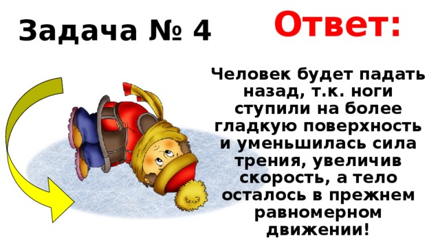 Ответ: Задача № 4 Человек будет падать назад, т.к. ноги ступили на более гладкую поверхность и уменьшилась сила трения, увеличив скорость, а тело осталось в прежнем равномерном движении! 