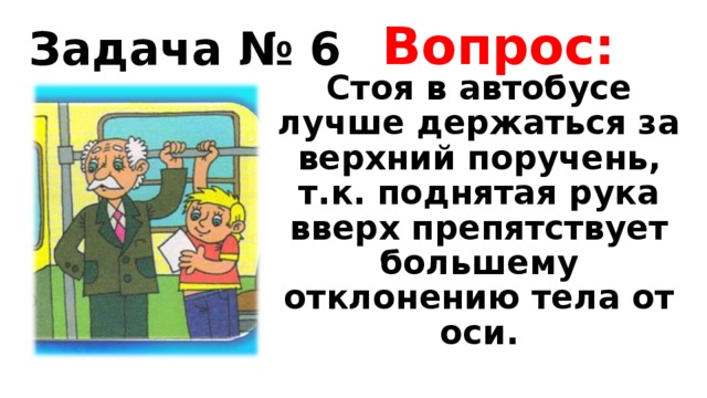 Вопрос: Задача № 6 Стоя в автобусе лучше держаться за верхний поручень, т.к. поднятая рука вверх препятствует большему отклонению тела от оси. 