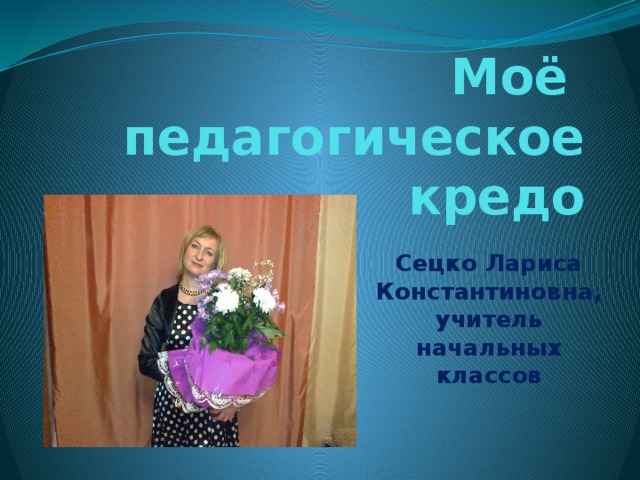 Моё педагогическое кредо Сецко Лариса Константиновна, учитель начальных классов 