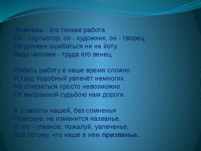   Учитель - это тонкая работа Он - скульптор, он - художник, он - творец Не должен ошибаться ни на йоту, Ведь человек - труда его венец.   Любить работу в наше время сложно И труд подобный увлечёт немногих, Но отказаться просто невозможно От выбранной судьбою нам дороги. А у работы нашей, без сомненья Поверьте, не изменится названье. И это - главное, пожалуй, увлеченье, Всё потому, что наше в нём призванье. 