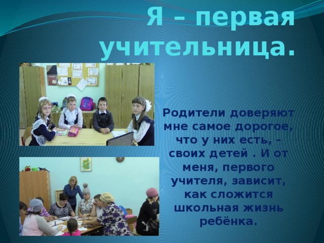 Я – первая учительница. Родители доверяют мне самое дорогое, что у них есть, – своих детей . И от меня, первого учителя, зависит, как сложится школьная жизнь ребёнка. 