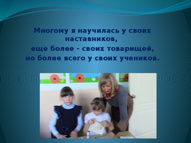 Многому я научилась у своих наставников, еще более - своих товарищей,  но более всего у своих учеников. 