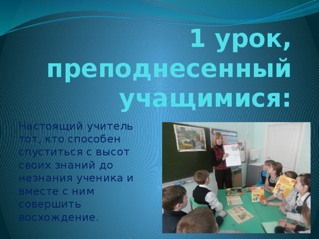 1 урок, преподнесенный учащимися: Настоящий учитель тот, кто способен спуститься с высот своих знаний до незнания ученика и вместе с ним совершить восхождение. 