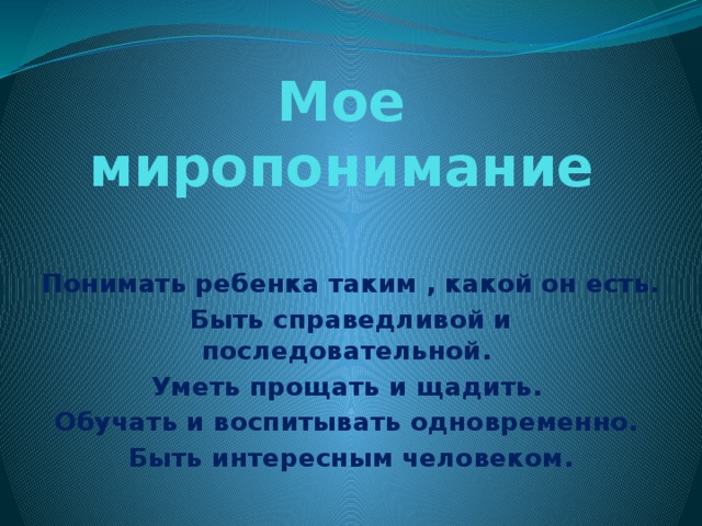 Мое миропонимание Понимать ребенка таким , какой он есть. Быть справедливой и последовательной. Уметь прощать и щадить. Обучать и воспитывать одновременно. Быть интересным человеком.  