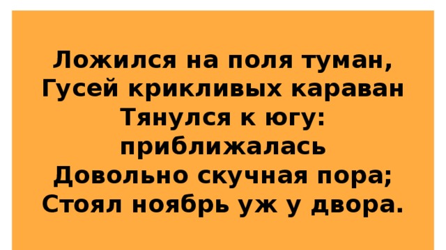 Ложился на поля туман,  Гусей крикливых караван  Тянулся к югу: приближалась  Довольно скучная пора;  Стоял ноябрь уж у двора. 