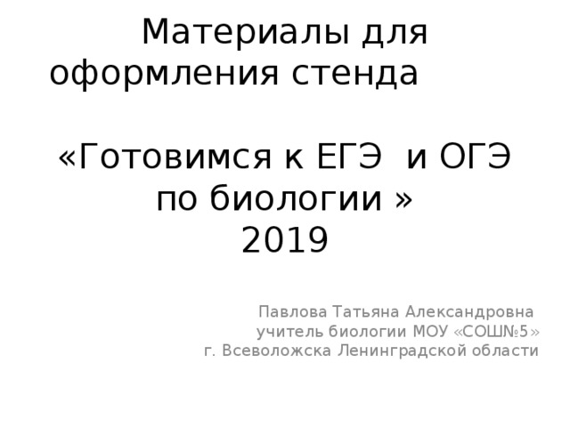 Материалы для оформления стенда «Готовимся к ЕГЭ и ОГЭ по биологии »  2019 Павлова Татьяна Александровна учитель биологии МОУ «СОШ№5» г. Всеволожска Ленинградской области 