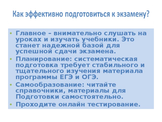 Главное – внимательно слушать на уроках и изучать учебники. Это станет надежной базой для успешной сдачи экзамена. Планирование: систематическая подготовка требует стабильного и тщательного изучения материала программы ЕГЭ и ОГЭ. Самообразование: читайте справочники, материалы для Подготовки самостоятельно. Проходите онлайн тестирование. 