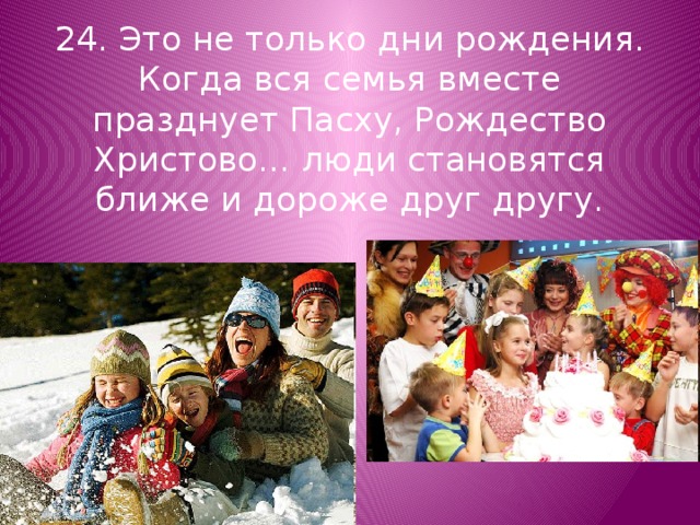 24. Это не только дни рождения. Когда вся семья вместе празднует Пасху, Рождество Христово… люди становятся ближе и дороже друг другу. 