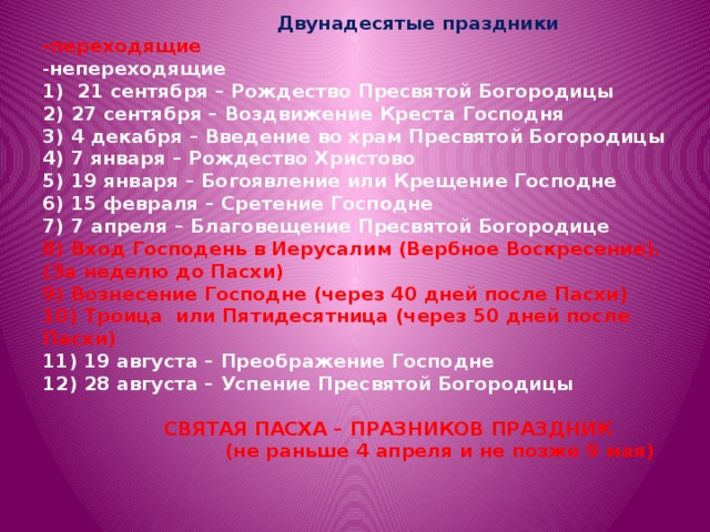  Двунадесятые праздники  -переходящие  - непереходящие  1) 21 сентября – Рождество Пресвятой Богородицы  2) 27 сентября – Воздвижение Креста Господня  3) 4 декабря – Введение во храм Пресвятой Богородицы  4) 7 января – Рождество Христово  5) 19 января – Богоявление или Крещение Господне  6) 15 февраля – Сретение Господне  7) 7 апреля – Благовещение Пресвятой Богородице  8) Вход Господень в Иерусалим (Вербное Воскресение). (За неделю до Пасхи)  9) Вознесение Господне (через 40 дней после Пасхи)  10) Троица или Пятидесятница (через 50 дней после Пасхи)  11) 19 августа – Преображение Господне  12) 28 августа – Успение Пресвятой Богородицы    СВЯТАЯ ПАСХА – ПРАЗНИКОВ ПРАЗДНИК  (не раньше 4 апреля и не позже 9 мая)      