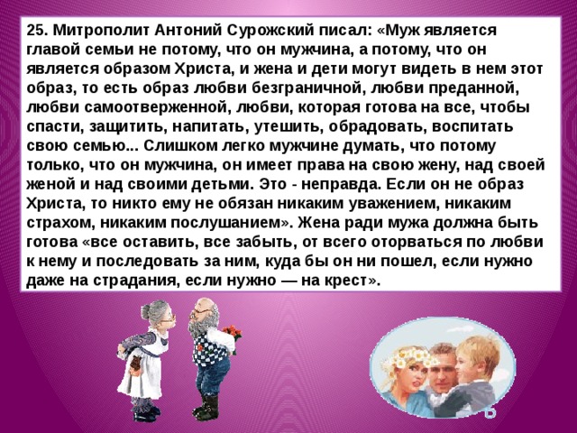25. Митрополит Антоний Сурожский писал: «Муж является главой семьи не потому, что он мужчина, а потому, что он является образом Христа, и жена и дети могут видеть в нем этот образ, то есть образ любви безграничной, любви преданной, любви самоотверженной, любви, которая готова на все, чтобы спасти, защитить, напитать, утешить, обрадовать, воспитать свою семью... Слишком легко мужчине думать, что потому только, что он мужчина, он имеет права на свою жену, над своей женой и над своими детьми. Это - неправда. Если он не образ Христа, то никто ему не обязан никаким уважением, никаким страхом, никаким послуша­нием». Жена ради мужа должна быть готова «все оставить, все забыть, от всего оторваться по любви к нему и последовать за ним, куда бы он ни пошел, если нужно даже на страдания, если нужно — на крест». 