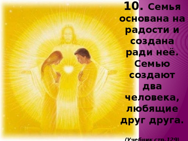 10. Семья основана на радости и создана ради неё. Семью создают два человека, любящие друг друга.   (Учебник стр.129) 