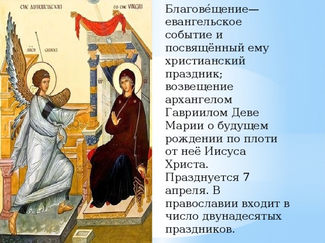 Благове́щение— евангельское событие и посвящённый ему христианский праздник; возвещение архангелом Гавриилом Деве Марии о будущем рождении по плоти от неё Иисуса Христа. Празднуется 7 апреля. В православии входит в число двунадесятых праздников. 