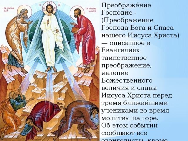 Преображе́ние Госпо́дне -(Преображение Господа Бога и Спаса нашего Иисуса Христа) — описанное в Евангелиях таинственное преображение, явление Божественного величия и славы Иисуса Христа перед тремя ближайшими учениками во время молитвы на горе. Об этом событии сообщают все евангелисты, кроме Иоанна. 