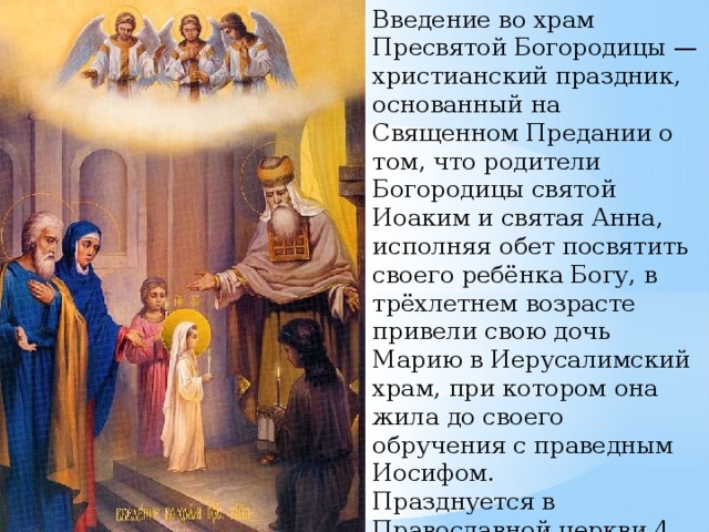Введение во храм Пресвятой Богородицы — христианский праздник, основанный на Священном Предании о том, что родители Богородицы святой Иоаким и святая Анна, исполняя обет посвятить своего ребёнка Богу, в трёхлетнем возрасте привели свою дочь Марию в Иерусалимский храм, при котором она жила до своего обручения с праведным Иосифом. Празднуется в Православной церкви 4 декабря и принадлежит к числу двунадесятых праздников. 