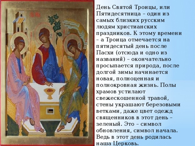 День Святой Троицы, или Пятидесятница – один из самых близких русским людям христианских праздников. К этому времени – а Троица отмечается на пятидесятый день после Пасхи (отсюда и одно из названий) – окончательно просыпается природа, после долгой зимы начинается новая, полноценная и полнокровная жизнь. Полы храмов устилают свежескошенной травой, стены украшают березовыми ветками, даже цвет одежд священников в этот день – зеленый. Это – символ обновления, символ начала. Ведь в этот день родилась наша Церковь. 