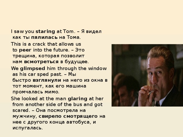I saw you  staring  at Tom. – Я видел как ты  пялилась  на Тома. This is a crack that allows us to  peer  into the future. – Это трещина, которая позволит нам  всмотреться  в будущее. We  glimpsed  him through the window as his car sped past. – Мы быстро  взглянули  на него из окна в тот момент, как его машина промчалась мимо. She looked at the man  glaring  at her from another side of the bus and got scared. – Она посмотрела на мужчину,  свирепо смотрящего  на нее с другого конца автобуса, и испугалась.  