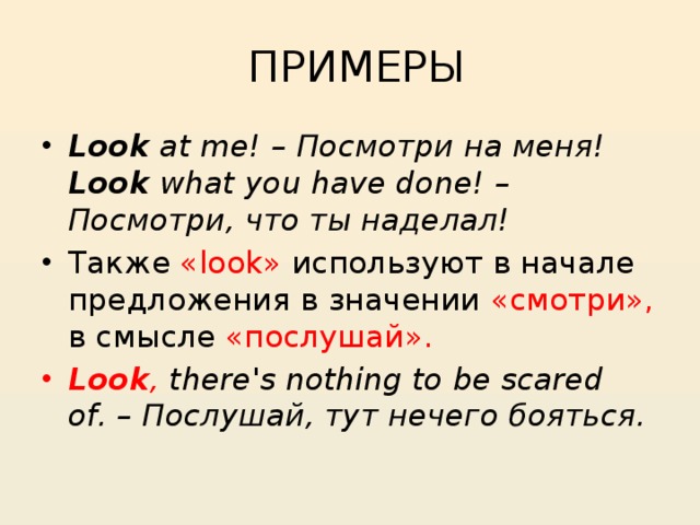  ПРИМЕРЫ Look  at me! – Посмотри на меня!  Look  what you have done! – Посмотри, что ты наделал! Также «look» используют в начале предложения в значении «смотри», в смысле «послушай». Look , there's nothing to be scared of. – Послушай, тут нечего бояться. 