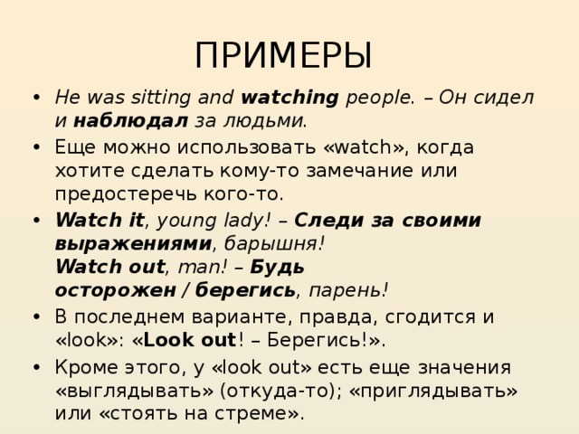 ПРИМЕРЫ He was sitting and  watching  people. – Он сидел и  наблюдал  за людьми. Еще можно использовать «watch», когда хотите сделать кому-то замечание или предостеречь кого-то. Watch it , young lady! –  Следи за своими выражениями , барышня!  Watch out , man! –  Будь осторожен  /  берегись , парень! В последнем варианте, правда, сгодится и «look»: « Look out ! – Берегись!». Кроме этого, у «look out» есть еще значения «выглядывать» (откуда-то); «приглядывать» или «стоять на стреме». 