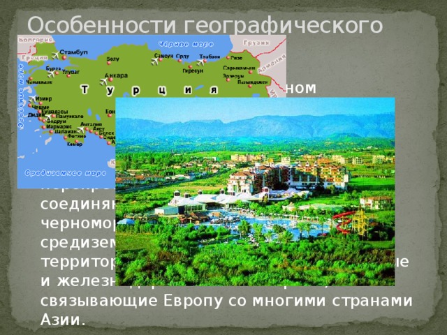 Особенности географического положения Турции. Турция расположена в восточном полушарии. Основная часть территории Турции — 97% расположена в Азии и только 3% в Европе. Географическая особенность Турции — расположение на перекрёстке важных путей, с древности соединяющих Европу с Азией, черноморские страны и народы — с средиземноморскими. Ныне через территорию Турции пролегают шоссейные и железнодорожные магистрали, связывающие Европу со многими странами Азии. 