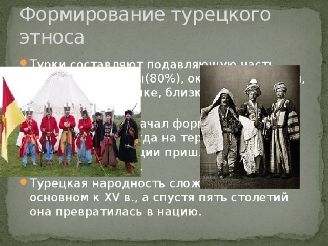 Формирование турецкого этноса Турки составляют подавляющую часть населения страны(80%), около 20%- курды, говорящие на языке, близком к персидскому. Турецкий этнос начал формироваться в средние века, когда на территорию современной Турции пришли тюркские кочевые племена. Турецкая народность сложилась в основном к ХV в., а спустя пять столетий она превратилась в нацию. 
